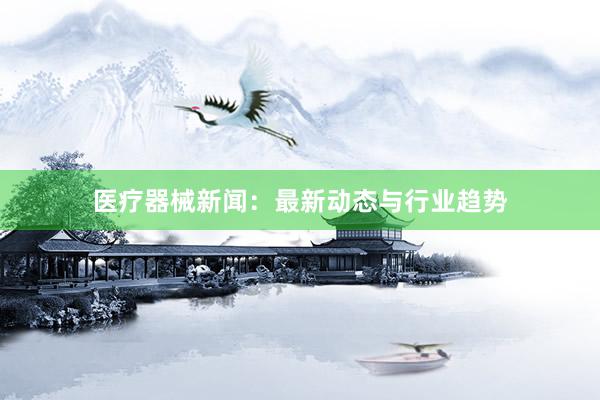 医疗器械新闻：最新动态与行业趋势