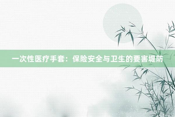 一次性医疗手套：保险安全与卫生的要害堤防